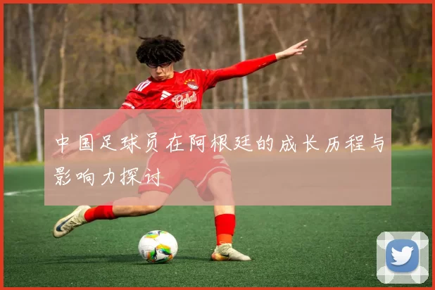 中国足球员在阿根廷的成长历程与影响力探讨