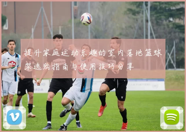 提升家庭运动乐趣的室内落地篮球架选购指南与使用技巧分享