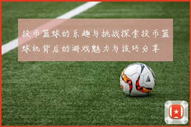 投币篮球的乐趣与挑战探索投币篮球机背后的游戏魅力与技巧分享