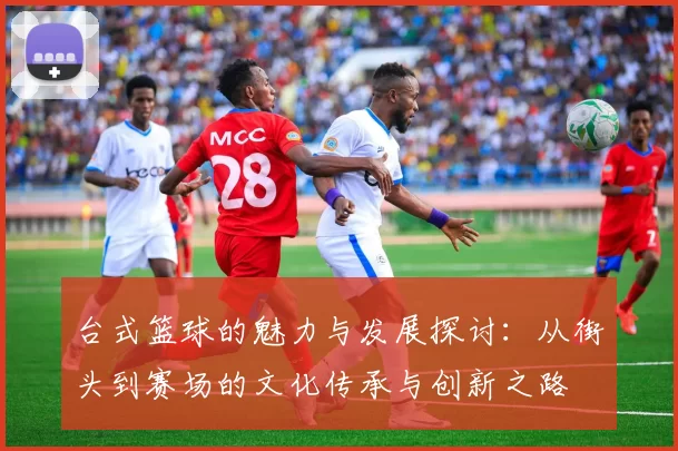 台式篮球的魅力与发展探讨：从街头到赛场的文化传承与创新之路