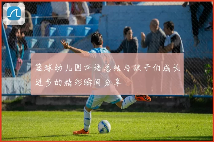 篮球幼儿园评语总结与孩子们成长进步的精彩瞬间分享